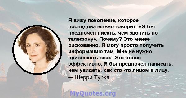 Я вижу поколение, которое последовательно говорит: «Я бы предпочел писать, чем звонить по телефону». Почему? Это менее рискованно. Я могу просто получить информацию там. Мне не нужно привлекать всех; Это более