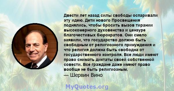 Двести лет назад силы свободы оспаривали эту идею. Дети нового Просвещения поднялись, чтобы бросить вызов тирании высокомерного духовенства и цензуре благочестивых бюрократов. Они смело заявили, что государство должно