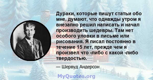 Дураки, которые пишут статьи обо мне, думают, что однажды утром я внезапно решил написать и начал производить шедевры. Там нет особого уловки в письме или рисования. Я писал постоянно в течение 15 лет, прежде чем я