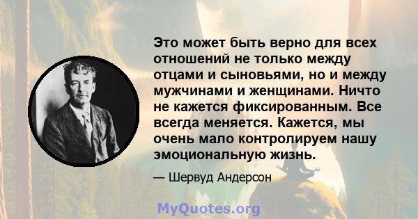 Это может быть верно для всех отношений не только между отцами и сыновьями, но и между мужчинами и женщинами. Ничто не кажется фиксированным. Все всегда меняется. Кажется, мы очень мало контролируем нашу эмоциональную