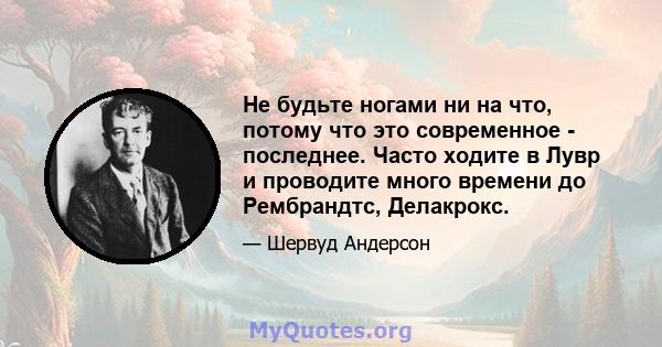 Не будьте ногами ни на что, потому что это современное - последнее. Часто ходите в Лувр и проводите много времени до Рембрандтс, Делакрокс.