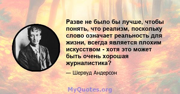 Разве не было бы лучше, чтобы понять, что реализм, поскольку слово означает реальность для жизни, всегда является плохим искусством - хотя это может быть очень хорошая журналистика?