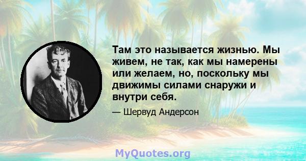 Там это называется жизнью. Мы живем, не так, как мы намерены или желаем, но, поскольку мы движимы силами снаружи и внутри себя.