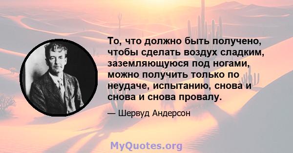 То, что должно быть получено, чтобы сделать воздух сладким, заземляющуюся под ногами, можно получить только по неудаче, испытанию, снова и снова и снова провалу.