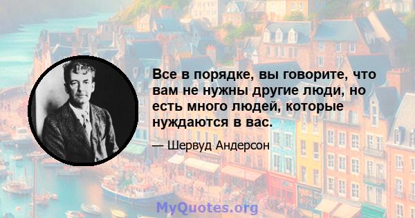 Все в порядке, вы говорите, что вам не нужны другие люди, но есть много людей, которые нуждаются в вас.