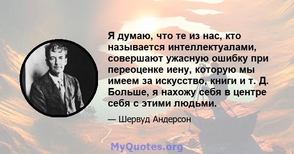 Я думаю, что те из нас, кто называется интеллектуалами, совершают ужасную ошибку при переоценке иену, которую мы имеем за искусство, книги и т. Д. Больше, я нахожу себя в центре себя с этими людьми.