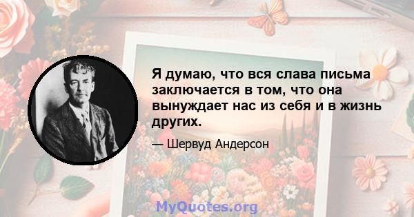 Я думаю, что вся слава письма заключается в том, что она вынуждает нас из себя и в жизнь других.