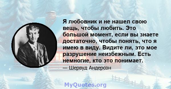 Я любовник и не нашел свою вещь, чтобы любить. Это большой момент, если вы знаете достаточно, чтобы понять, что я имею в виду. Видите ли, это мое разрушение неизбежным. Есть немногие, кто это понимает.