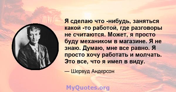 Я сделаю что -нибудь, заняться какой -то работой, где разговоры не считаются. Может, я просто буду механиком в магазине. Я не знаю. Думаю, мне все равно. Я просто хочу работать и молчать. Это все, что я имел в виду.