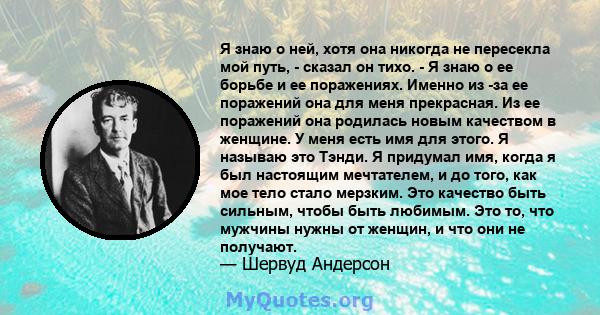 Я знаю о ней, хотя она никогда не пересекла мой путь, - сказал он тихо. - Я знаю о ее борьбе и ее поражениях. Именно из -за ее поражений она для меня прекрасная. Из ее поражений она родилась новым качеством в женщине. У 