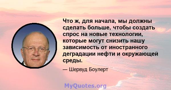 Что ж, для начала, мы должны сделать больше, чтобы создать спрос на новые технологии, которые могут снизить нашу зависимость от иностранного деградации нефти и окружающей среды.