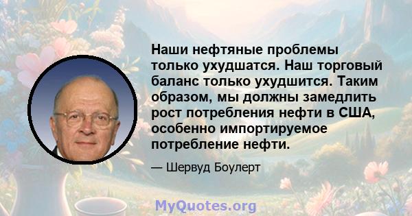 Наши нефтяные проблемы только ухудшатся. Наш торговый баланс только ухудшится. Таким образом, мы должны замедлить рост потребления нефти в США, особенно импортируемое потребление нефти.