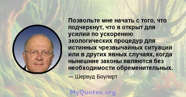 Позвольте мне начать с того, что подчеркнут, что я открыт для усилий по ускорению экологических процедур для истинных чрезвычайных ситуаций или в других явных случаях, когда нынешние законы являются без необходимости