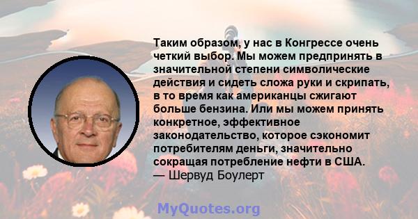 Таким образом, у нас в Конгрессе очень четкий выбор. Мы можем предпринять в значительной степени символические действия и сидеть сложа руки и скрипать, в то время как американцы сжигают больше бензина. Или мы можем