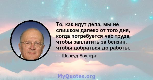 То, как идут дела, мы не слишком далеко от того дня, когда потребуется час труда, чтобы заплатить за бензин, чтобы добраться до работы.