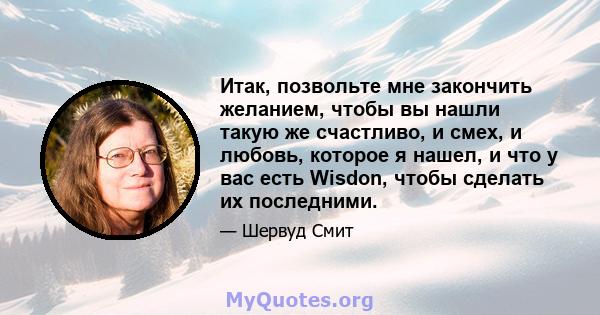 Итак, позвольте мне закончить желанием, чтобы вы нашли такую ​​же счастливо, и смех, и любовь, которое я нашел, и что у вас есть Wisdon, чтобы сделать их последними.