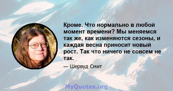 Кроме. Что нормально в любой момент времени? Мы меняемся так же, как изменяются сезоны, и каждая весна приносит новый рост. Так что ничего не совсем не так.