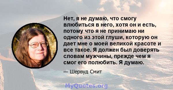 Нет, я не думаю, что смогу влюбиться в него, хотя он и есть, потому что я не принимаю ни одного из этой глуши, которую он дает мне о моей великой красоте и все такое. Я должен был доверять словам мужчины, прежде чем я