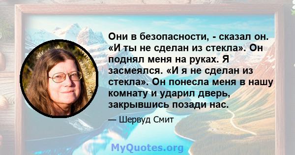 Они в безопасности, - сказал он. «И ты не сделан из стекла». Он поднял меня на руках. Я засмеялся. «И я не сделан из стекла». Он понесла меня в нашу комнату и ударил дверь, закрывшись позади нас.