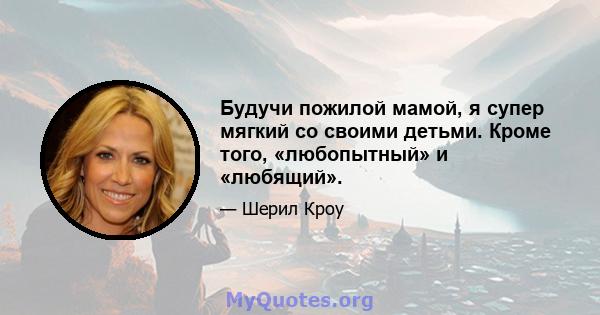 Будучи пожилой мамой, я супер мягкий со своими детьми. Кроме того, «любопытный» и «любящий».