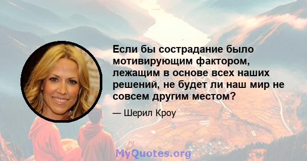 Если бы сострадание было мотивирующим фактором, лежащим в основе всех наших решений, не будет ли наш мир не совсем другим местом?