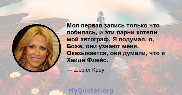 Моя первая запись только что побилась, и эти парни хотели мой автограф. Я подумал, о, Боже, они узнают меня. Оказывается, они думали, что я Хайди Флейс.