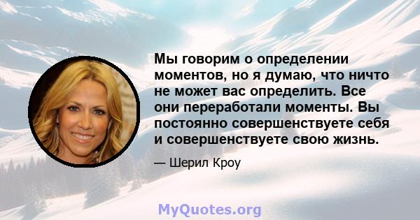 Мы говорим о определении моментов, но я думаю, что ничто не может вас определить. Все они переработали моменты. Вы постоянно совершенствуете себя и совершенствуете свою жизнь.