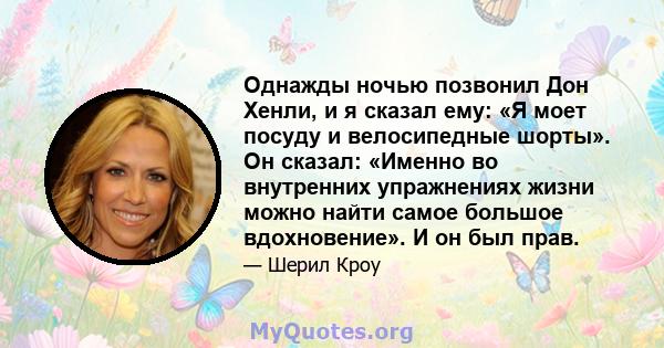 Однажды ночью позвонил Дон Хенли, и я сказал ему: «Я моет посуду и велосипедные шорты». Он сказал: «Именно во внутренних упражнениях жизни можно найти самое большое вдохновение». И он был прав.