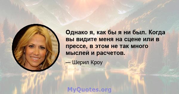 Однако я, как бы я ни был. Когда вы видите меня на сцене или в прессе, в этом не так много мыслей и расчетов.