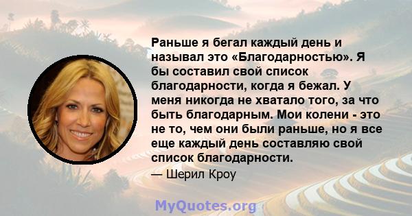 Раньше я бегал каждый день и называл это «Благодарностью». Я бы составил свой список благодарности, когда я бежал. У меня никогда не хватало того, за что быть благодарным. Мои колени - это не то, чем они были раньше, но 