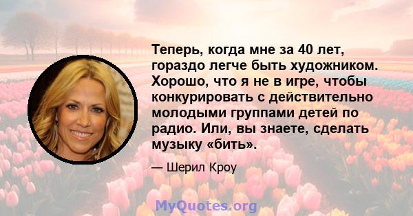 Теперь, когда мне за 40 лет, гораздо легче быть художником. Хорошо, что я не в игре, чтобы конкурировать с действительно молодыми группами детей по радио. Или, вы знаете, сделать музыку «бить».