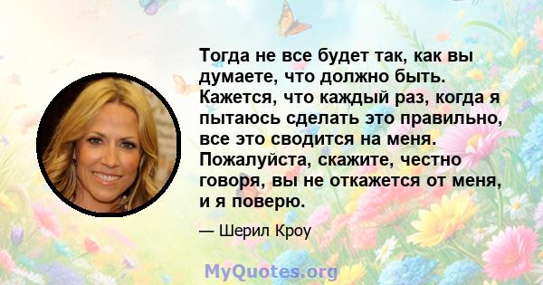 Тогда не все будет так, как вы думаете, что должно быть. Кажется, что каждый раз, когда я пытаюсь сделать это правильно, все это сводится на меня. Пожалуйста, скажите, честно говоря, вы не откажется от меня, и я поверю.