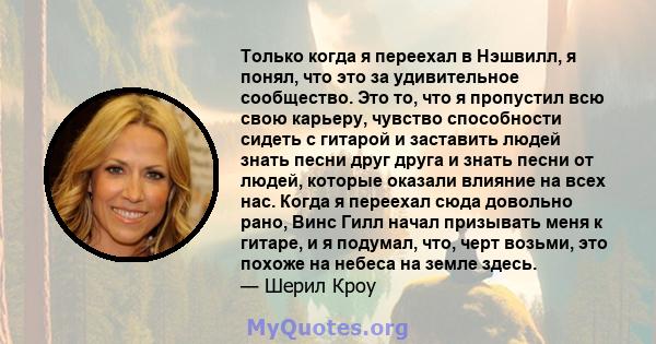 Только когда я переехал в Нэшвилл, я понял, что это за удивительное сообщество. Это то, что я пропустил всю свою карьеру, чувство способности сидеть с гитарой и заставить людей знать песни друг друга и знать песни от