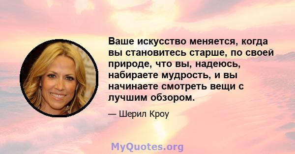 Ваше искусство меняется, когда вы становитесь старше, по своей природе, что вы, надеюсь, набираете мудрость, и вы начинаете смотреть вещи с лучшим обзором.