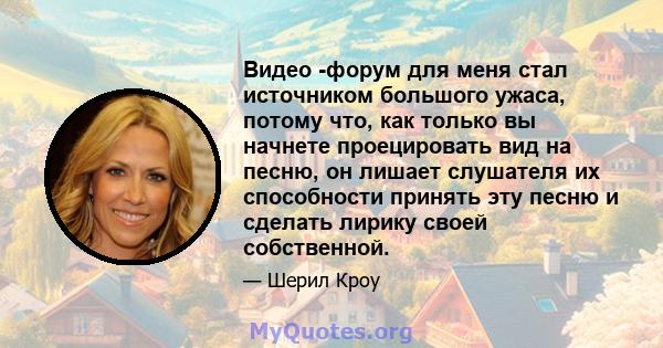 Видео -форум для меня стал источником большого ужаса, потому что, как только вы начнете проецировать вид на песню, он лишает слушателя их способности принять эту песню и сделать лирику своей собственной.