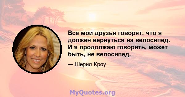 Все мои друзья говорят, что я должен вернуться на велосипед. И я продолжаю говорить, может быть, не велосипед.