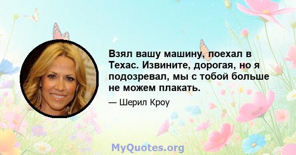 Взял вашу машину, поехал в Техас. Извините, дорогая, но я подозревал, мы с тобой больше не можем плакать.