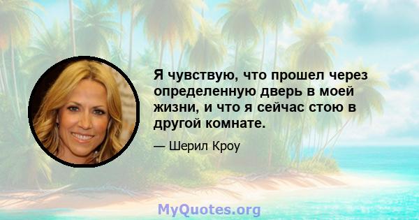 Я чувствую, что прошел через определенную дверь в моей жизни, и что я сейчас стою в другой комнате.