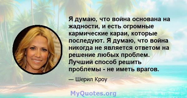 Я думаю, что война основана на жадности, и есть огромные кармические караи, которые последуют. Я думаю, что война никогда не является ответом на решение любых проблем. Лучший способ решить проблемы - не иметь врагов.