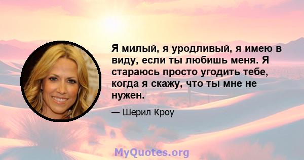 Я милый, я уродливый, я имею в виду, если ты любишь меня. Я стараюсь просто угодить тебе, когда я скажу, что ты мне не нужен.