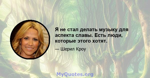 Я не стал делать музыку для аспекта славы. Есть люди, которые этого хотят.