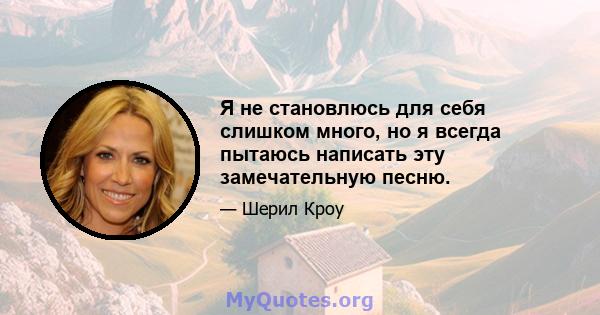 Я не становлюсь для себя слишком много, но я всегда пытаюсь написать эту замечательную песню.