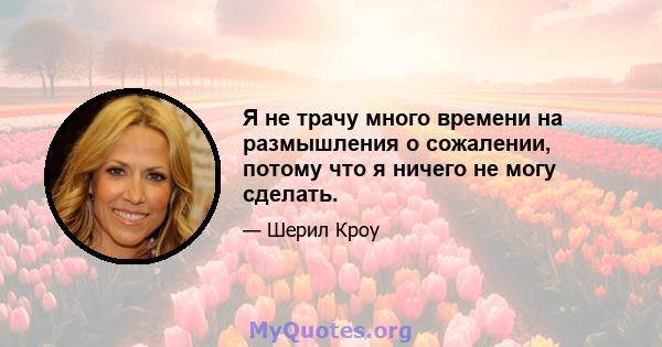 Я не трачу много времени на размышления о сожалении, потому что я ничего не могу сделать.