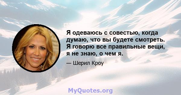 Я одеваюсь с совестью, когда думаю, что вы будете смотреть. Я говорю все правильные вещи, я не знаю, о чем я.