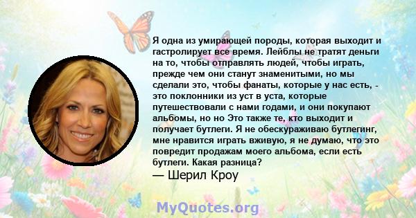 Я одна из умирающей породы, которая выходит и гастролирует все время. Лейблы не тратят деньги на то, чтобы отправлять людей, чтобы играть, прежде чем они станут знаменитыми, но мы сделали это, чтобы фанаты, которые у