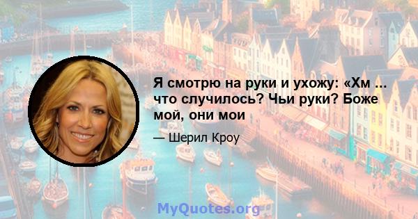 Я смотрю на руки и ухожу: «Хм ... что случилось? Чьи руки? Боже мой, они мои