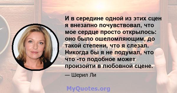 И в середине одной из этих сцен я внезапно почувствовал, что мое сердце просто открылось: оно было ошеломляющим, до такой степени, что я слезал. Никогда бы я не подумал, что что -то подобное может произойти в любовной