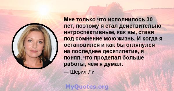 Мне только что исполнилось 30 лет, поэтому я стал действительно интроспективным, как вы, ставя под сомнение мою жизнь. И когда я остановился и как бы оглянулся на последнее десятилетие, я понял, что проделал больше