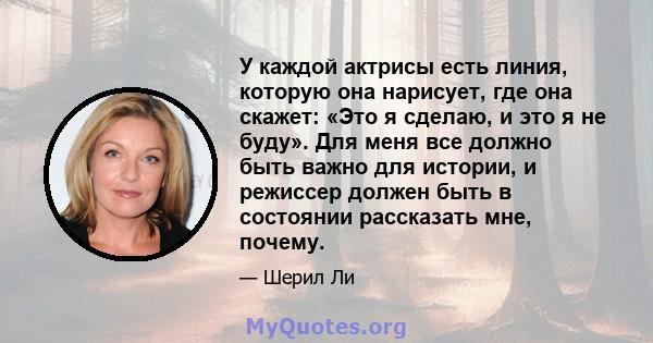 У каждой актрисы есть линия, которую она нарисует, где она скажет: «Это я сделаю, и это я не буду». Для меня все должно быть важно для истории, и режиссер должен быть в состоянии рассказать мне, почему.