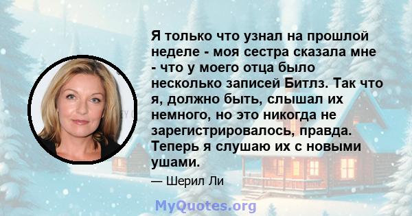 Я только что узнал на прошлой неделе - моя сестра сказала мне - что у моего отца было несколько записей Битлз. Так что я, должно быть, слышал их немного, но это никогда не зарегистрировалось, правда. Теперь я слушаю их